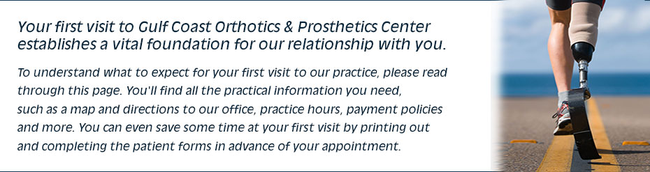 Your first visit to Gulf Coast Orthotics & Prosthetics Center establishes a vital foundation for our relationship with you. To understand what to expect for your first visit to our practice, please read through this page. You'll find all the practical information you need, such as a map and directions to our office, practice hours, payment policies and more. You can even save some time at your first visit by printing out and completing the patient forms in advance of your appointment.